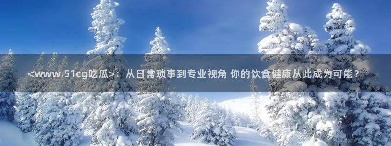 黑料.:<www.51cg吃瓜>:从日常琐事到专业视角 你的饮食健康从此成为可能?